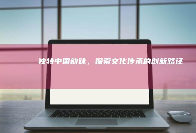 独特中国韵味，探索文化传承的创新路径